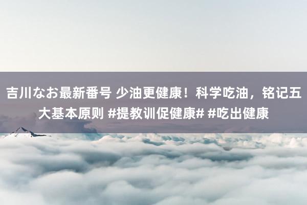 吉川なお最新番号 少油更健康！科学吃油，铭记五大基本原则 #提教训促健康# #吃出健康