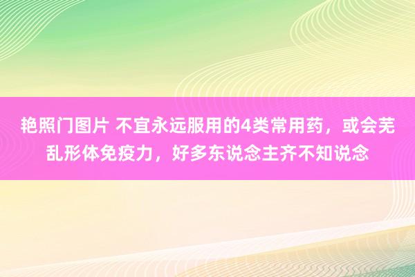 艳照门图片 不宜永远服用的4类常用药，或会芜乱形体免疫力，好多东说念主齐不知说念