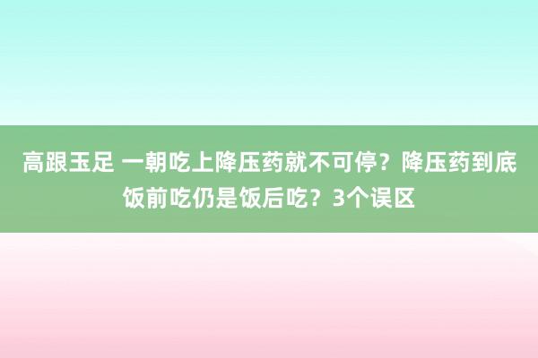 高跟玉足 一朝吃上降压药就不可停？降压药到底饭前吃仍是饭后吃？3个误区