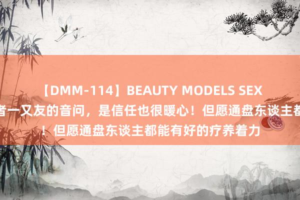 【DMM-114】BEAUTY MODELS SEX BEST 收到一位患者一又友的音问，是信任也很暖心！但愿通盘东谈主都能有好的疗养着力