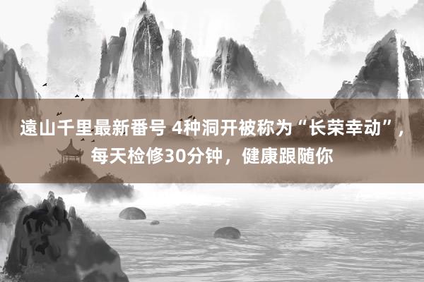 遠山千里最新番号 4种洞开被称为“长荣幸动”，每天检修30分钟，健康跟随你