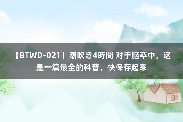 【BTWD-021】潮吹き4時間 对于脑卒中，这是一篇最全的科普，快保存起来