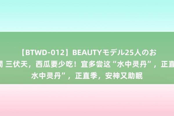 【BTWD-012】BEAUTYモデル25人のお掃除フェラ4時間 三伏天，西瓜要少吃！宜多尝这“水中灵丹”，正直季，安神又助眠