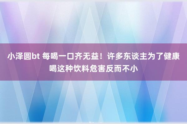 小泽圆bt 每喝一口齐无益！许多东谈主为了健康喝这种饮料危害反而不小