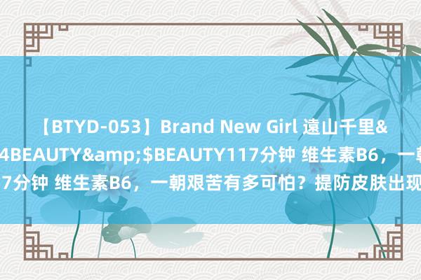 【BTYD-053】Brand New Girl 遠山千里</a>2007-08-24BEAUTY&$BEAUTY117分钟 维生素B6，一朝艰苦有多可怕？提防皮肤出现的这2种极端