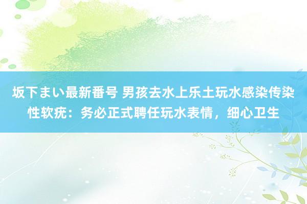 坂下まい最新番号 男孩去水上乐土玩水感染传染性软疣：务必正式聘任玩水表情，细心卫生