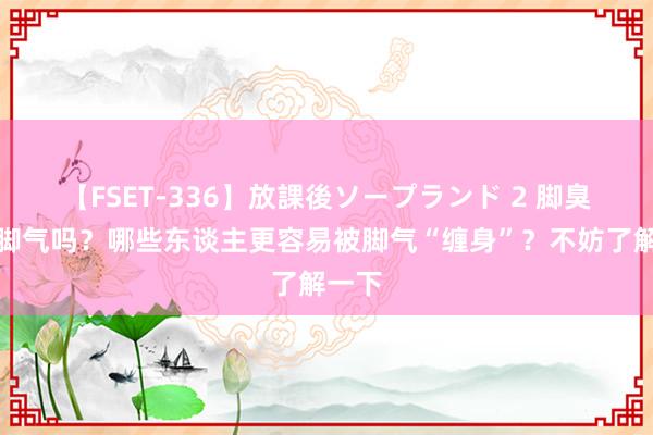 【FSET-336】放課後ソープランド 2 脚臭就是脚气吗？哪些东谈主更容易被脚气“缠身”？不妨了解一下