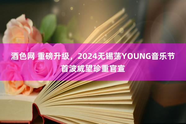 酒色网 重磅升级，2024无锡荡YOUNG音乐节首波威望珍重官宣