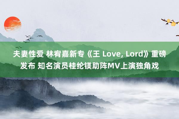 夫妻性爱 林宥嘉新专《王 Love, Lord》重磅发布 知名演员桂纶镁助阵MV上演独角戏