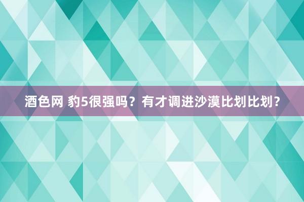 酒色网 豹5很强吗？有才调进沙漠比划比划？