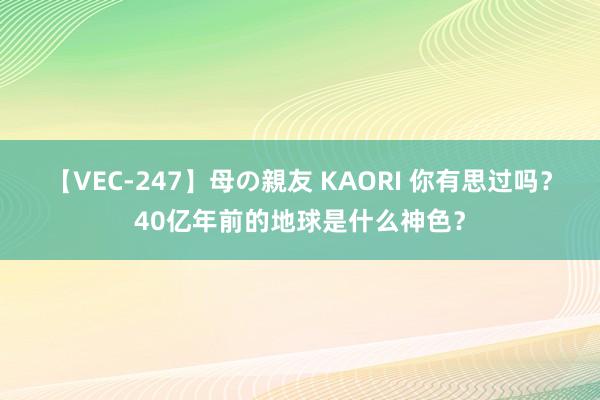 【VEC-247】母の親友 KAORI 你有思过吗？40亿年前的地球是什么神色？