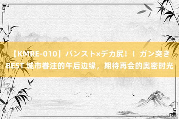 【KMRE-010】パンスト×デカ尻！！ガン突きBEST 城市眷注的午后边缘，期待再会的奥密时光