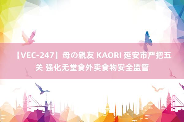 【VEC-247】母の親友 KAORI 延安市严把五关 强化无堂食外卖食物安全监管