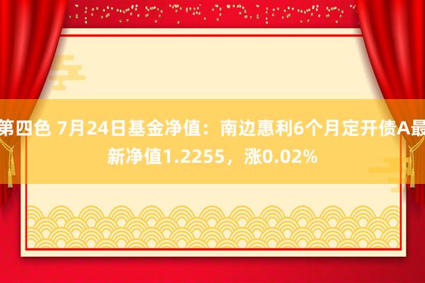 第四色 7月24日基金净值：南边惠利6个月定开债A最新净值1.2255，涨0.02%