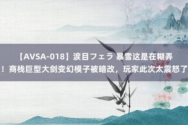 【AVSA-018】涙目フェラ 暴雪这是在糊弄！商栈巨型大剑变幻模子被暗改，玩家此次太震怒了