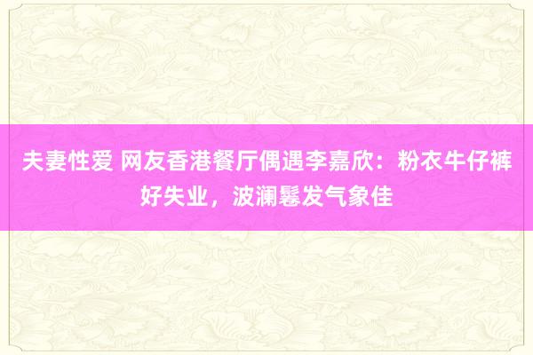 夫妻性爱 网友香港餐厅偶遇李嘉欣：粉衣牛仔裤好失业，波澜鬈发气象佳