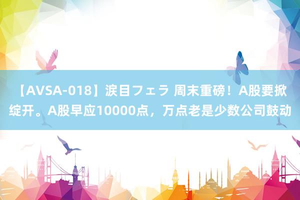 【AVSA-018】涙目フェラ 周末重磅！A股要掀绽开。A股早应10000点，万点老是少数公司鼓动