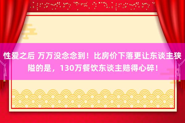 性爱之后 万万没念念到！比房价下落更让东谈主狭隘的是，130万餐饮东谈主赔得心碎！