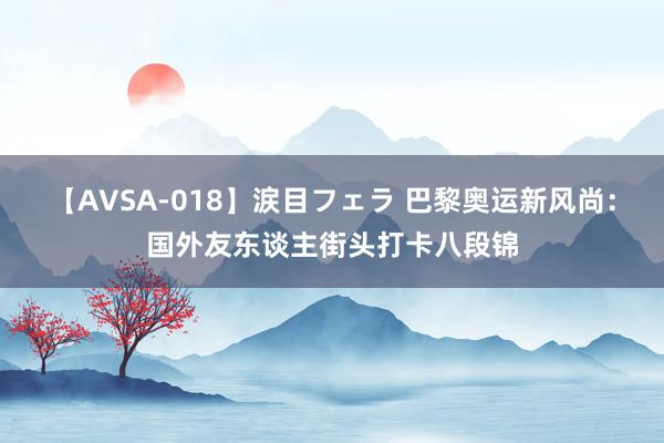 【AVSA-018】涙目フェラ 巴黎奥运新风尚：国外友东谈主街头打卡八段锦