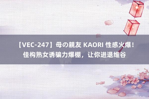 【VEC-247】母の親友 KAORI 性感火爆！佳构熟女诱骗力爆棚，让你进退维谷