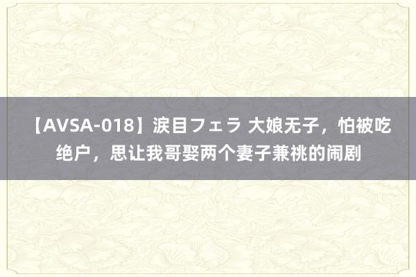 【AVSA-018】涙目フェラ 大娘无子，怕被吃绝户，思让我哥娶两个妻子兼祧的闹剧