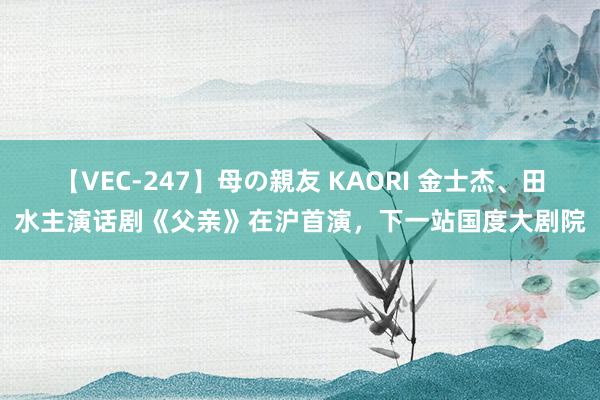 【VEC-247】母の親友 KAORI 金士杰、田水主演话剧《父亲》在沪首演，下一站国度大剧院