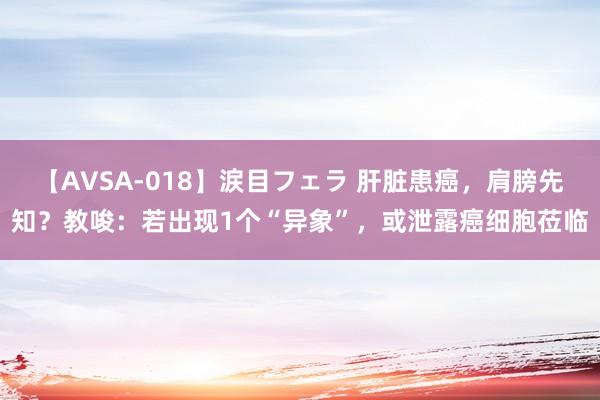 【AVSA-018】涙目フェラ 肝脏患癌，肩膀先知？教唆：若出现1个“异象”，或泄露癌细胞莅临