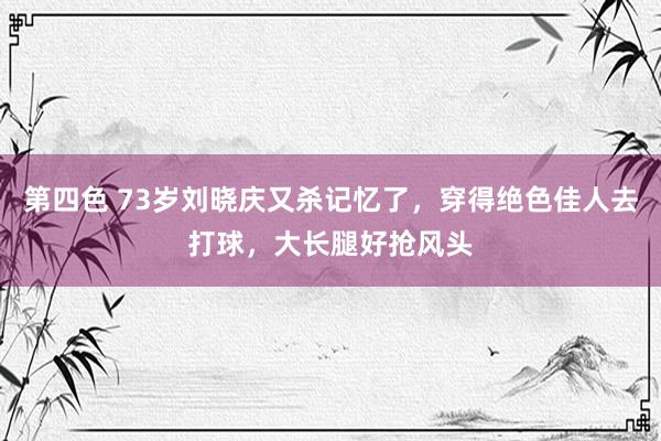 第四色 73岁刘晓庆又杀记忆了，穿得绝色佳人去打球，大长腿好抢风头