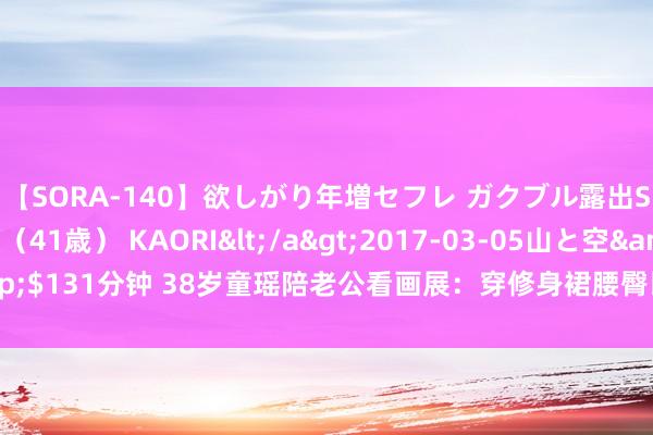 【SORA-140】欲しがり年増セフレ ガクブル露出SEX かおりサン（41歳） KAORI</a>2017-03-05山と空&$131分钟 38岁童瑶陪老公看画展：穿修身裙腰臀比绝了，素颜气象如同28岁