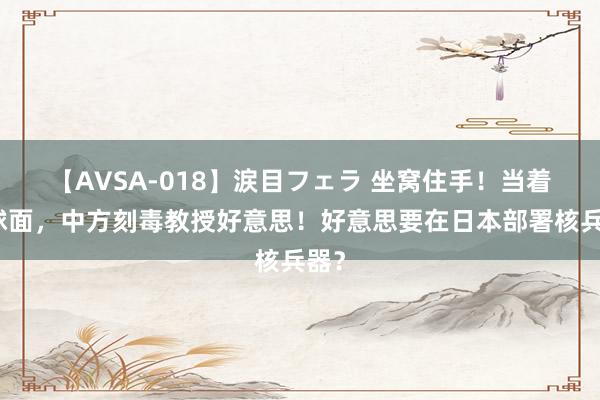 【AVSA-018】涙目フェラ 坐窝住手！当着全球面，中方刻毒教授好意思！好意思要在日本部署核兵器？