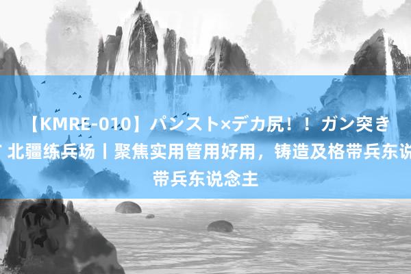 【KMRE-010】パンスト×デカ尻！！ガン突きBEST 北疆练兵场丨聚焦实用管用好用，铸造及格带兵东说念主