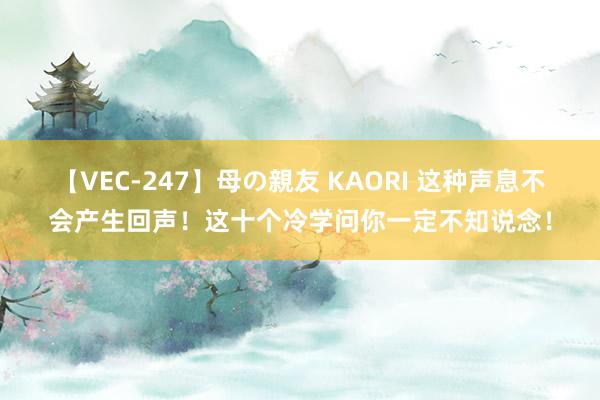 【VEC-247】母の親友 KAORI 这种声息不会产生回声！这十个冷学问你一定不知说念！