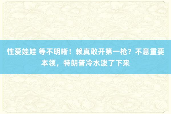 性爱娃娃 等不明晰！赖真敢开第一枪？不意重要本领，特朗普冷水泼了下来