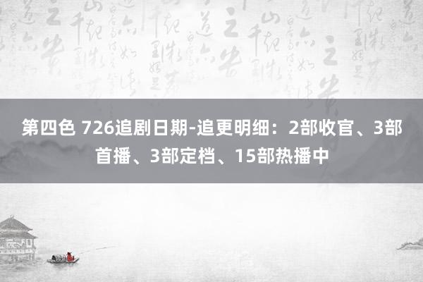 第四色 726追剧日期-追更明细：2部收官、3部首播、3部定档、15部热播中