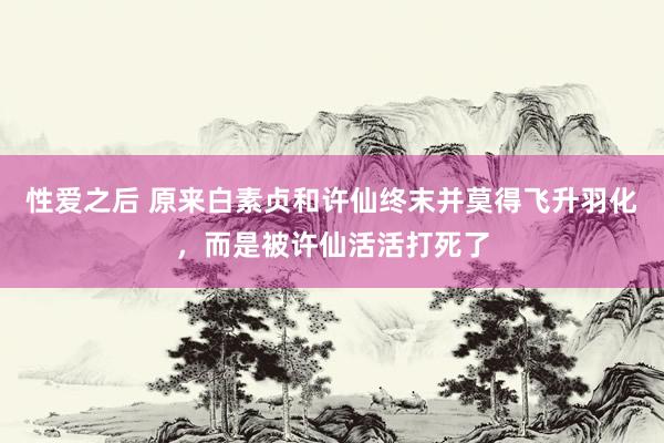 性爱之后 原来白素贞和许仙终末并莫得飞升羽化，而是被许仙活活打死了