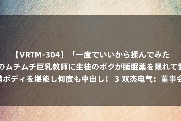 【VRTM-304】「一度でいいから揉んでみたい！」はち切れんばかりのムチムチ巨乳教師に生徒のボクが睡眠薬を隠れて飲ませて、夢の豊満ボディを堪能し何度も中出し！ 3 双杰电气：董事会方案公告，补选沉寂董事并提供28亿元担保