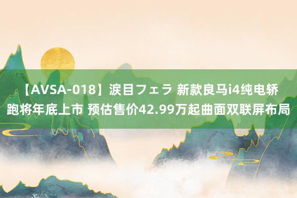 【AVSA-018】涙目フェラ 新款良马i4纯电轿跑将年底上市 预估售价42.99万起曲面双联屏布局