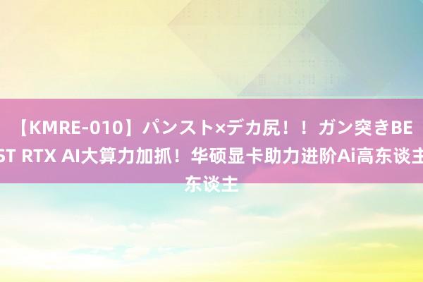 【KMRE-010】パンスト×デカ尻！！ガン突きBEST RTX AI大算力加抓！华硕显卡助力进阶Ai高东谈主