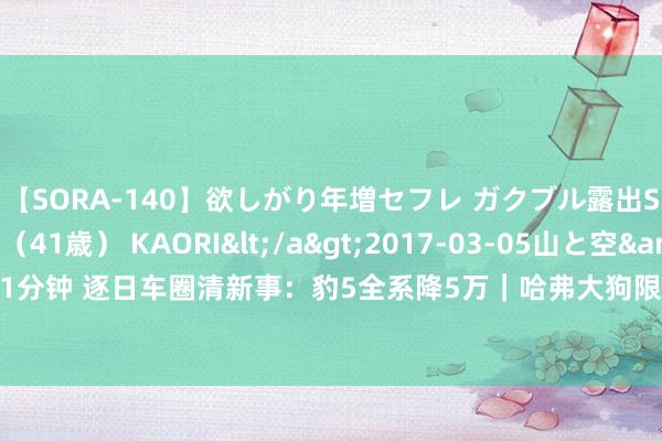 【SORA-140】欲しがり年増セフレ ガクブル露出SEX かおりサン（41歳） KAORI</a>2017-03-05山と空&$131分钟 逐日车圈清新事：豹5全系降5万｜哈弗大狗限时抢购｜新款良马i4有望年内上市