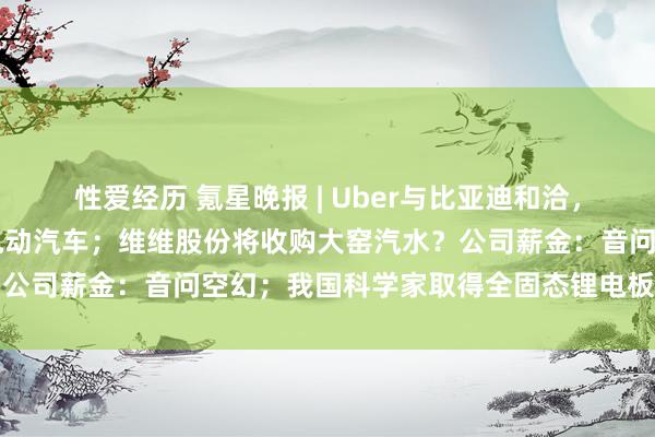 性爱经历 氪星晚报 | Uber与比亚迪和洽，将在平台上增多10万辆电动汽车；维维股份将收购大窑汽水？公司薪金：音问空幻；我国科学家取得全固态锂电板究诘新讲理