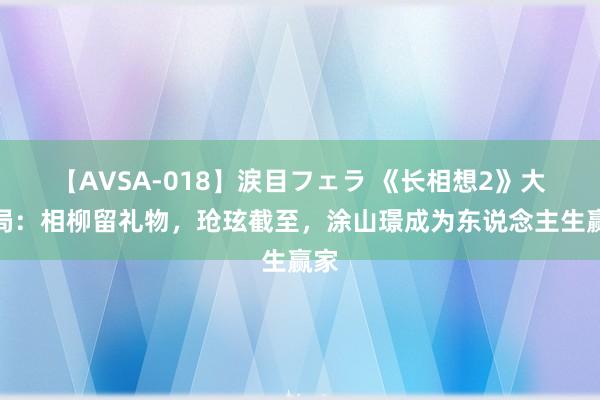 【AVSA-018】涙目フェラ 《长相想2》大结局：相柳留礼物，玱玹截至，涂山璟成为东说念主生赢家