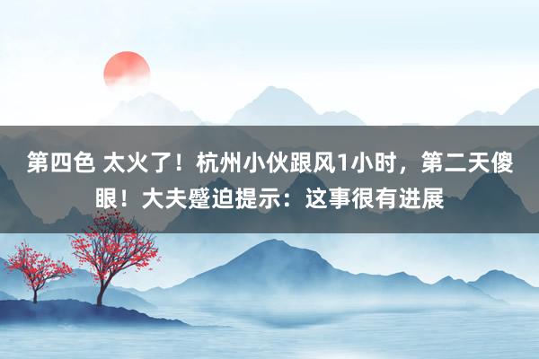 第四色 太火了！杭州小伙跟风1小时，第二天傻眼！大夫蹙迫提示：这事很有进展