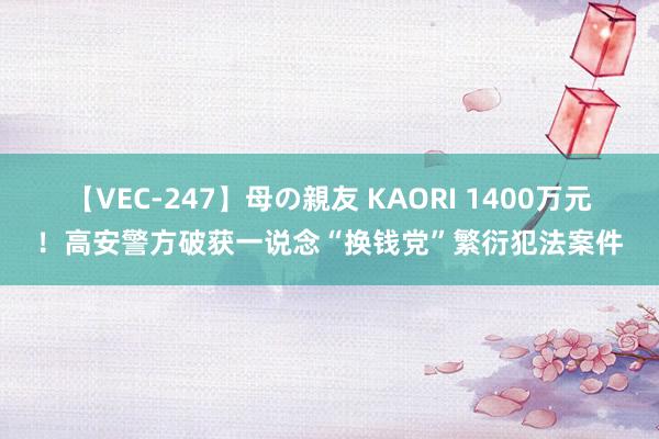 【VEC-247】母の親友 KAORI 1400万元！高安警方破获一说念“换钱党”繁衍犯法案件