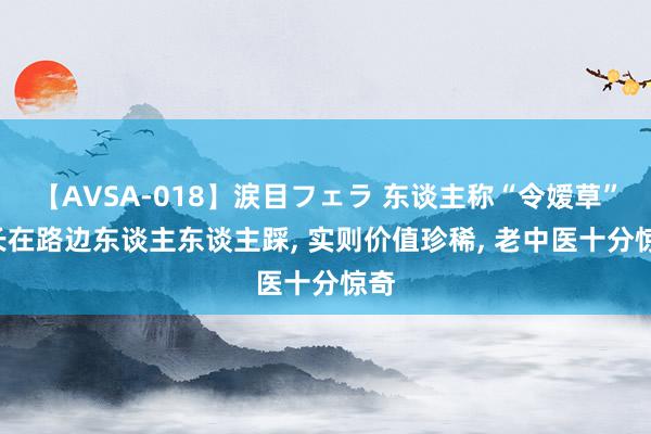 【AVSA-018】涙目フェラ 东谈主称“令嫒草”， 长在路边东谈主东谈主踩， 实则价值珍稀， 老中医十分惊奇