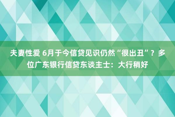 夫妻性爱 6月于今信贷见识仍然“很出丑”？多位广东银行信贷东谈主士：大行稍好