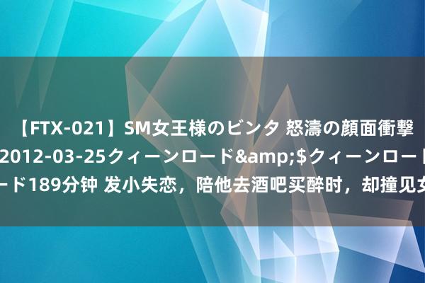 【FTX-021】SM女王様のビンタ 怒濤の顔面衝撃3時間</a>2012-03-25クィーンロード&$クィーンロード189分钟 发小失恋，陪他去酒吧买醉时，却撞见女友和他东说念主拥吻，我懵了