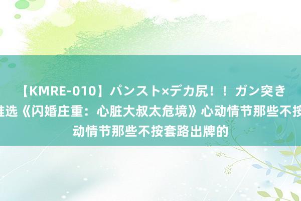 【KMRE-010】パンスト×デカ尻！！ガン突きBEST 书友推选《闪婚庄重：心脏大叔太危境》心动情节那些不按套路出牌的