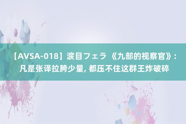 【AVSA-018】涙目フェラ 《九部的视察官》: 凡是张译拉胯少量， 都压不住这群王炸破碎