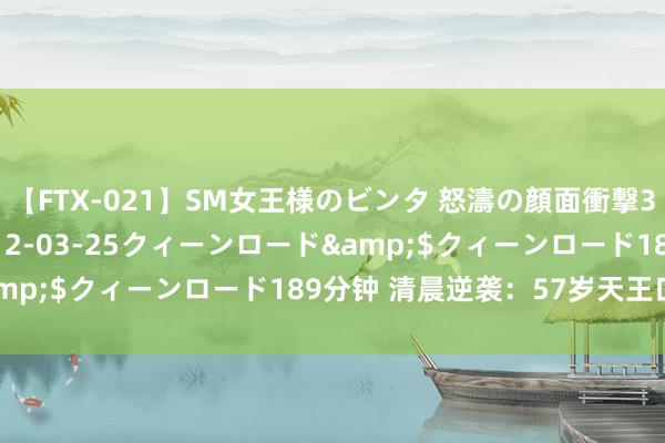 【FTX-021】SM女王様のビンタ 怒濤の顔面衝撃3時間</a>2012-03-25クィーンロード&$クィーンロード189分钟 清晨逆袭：57岁天王口碑暴增