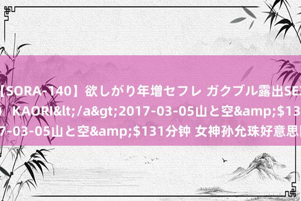 【SORA-140】欲しがり年増セフレ ガクブル露出SEX かおりサン（41歳） KAORI</a>2017-03-05山と空&$131分钟 女神孙允珠好意思图